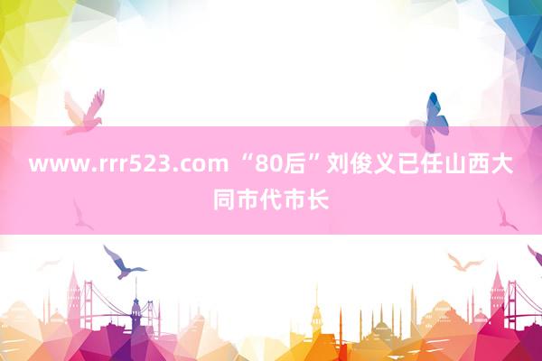 www.rrr523.com “80后”刘俊义已任山西大同市代市长