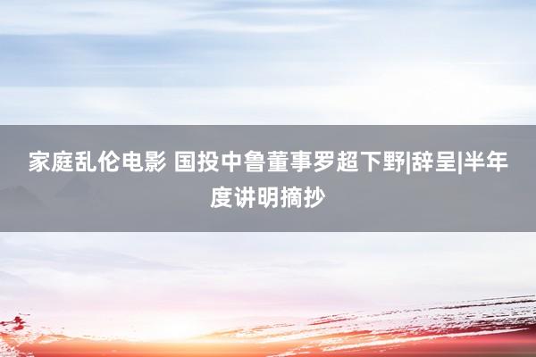 家庭乱伦电影 国投中鲁董事罗超下野|辞呈|半年度讲明摘抄