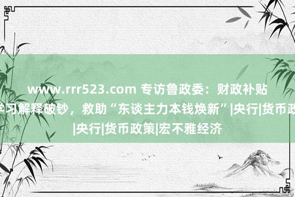 www.rrr523.com 专访鲁政委：财政补贴破钞可扩围至学习解释破钞，救助“东谈主力本钱焕新”