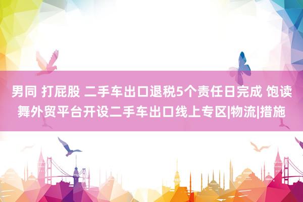 男同 打屁股 二手车出口退税5个责任日完成 饱读舞外贸平台开设二手车出口线上专区|物流|措施