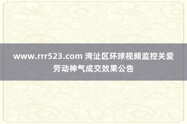 www.rrr523.com 湾沚区环球视频监控关爱劳动神气成交效果公告