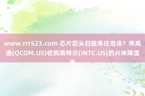 www.rrr523.com 芯片巨头归拢来往泡汤？传高通(QCOM.US)收购英特尔(INTC.U